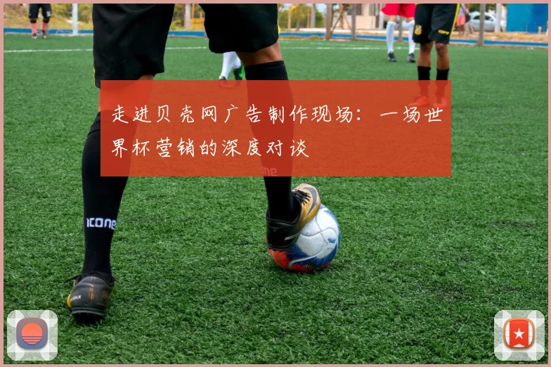走进贝壳网广告制作现场:一场世界杯营销的深度对谈