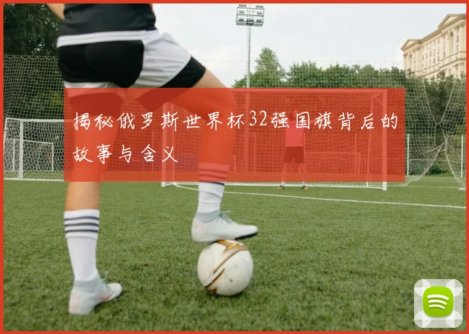 揭秘俄罗斯世界杯32强国旗背后的故事与含义