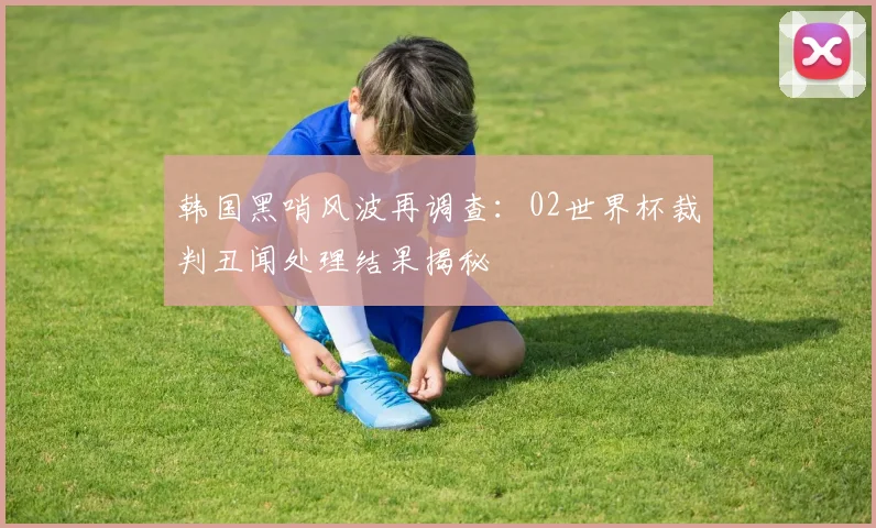 韩国黑哨风波再调查:02世界杯裁判丑闻处理结果揭秘