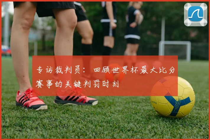 专访裁判员:回顾世界杯最大比分赛事的关键判罚时刻