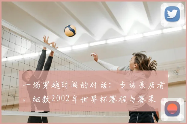 一场穿越时间的对话:专访亲历者,细数2002年世界杯赛程与赛果