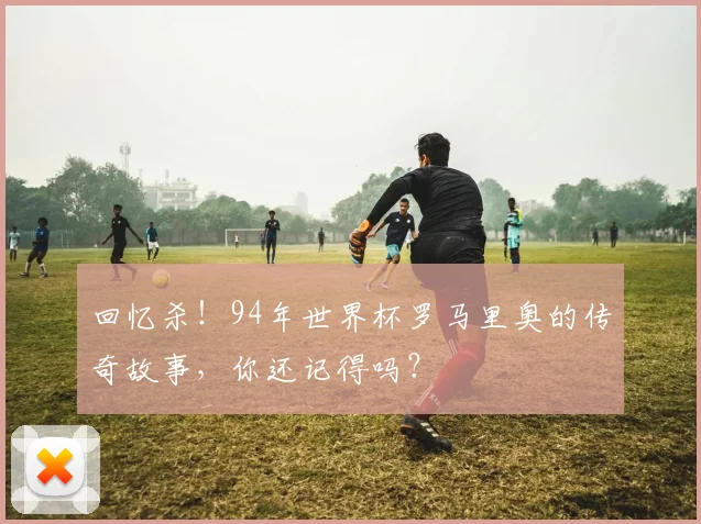 回忆杀！94年世界杯罗马里奥的传奇故事，你还记得吗？