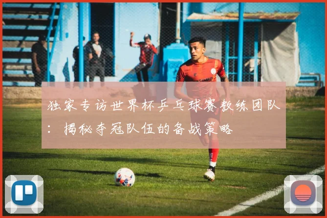 独家专访世界杯乒乓球赛教练团队：揭秘夺冠队伍的备战策略