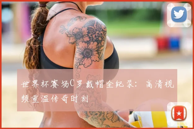 世界杯赛场C罗戴帽全纪录:高清视频重温传奇时刻