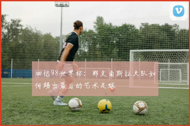 回忆98世界杯：那支南斯拉夫队如何踢出最后的艺术足球