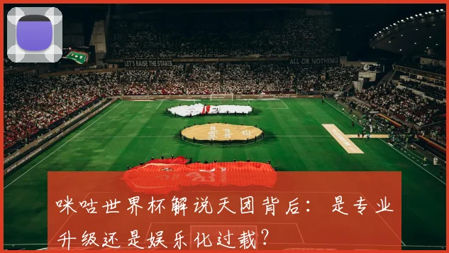 咪咕世界杯解说天团背后:是专业升级还是娱乐化过载?