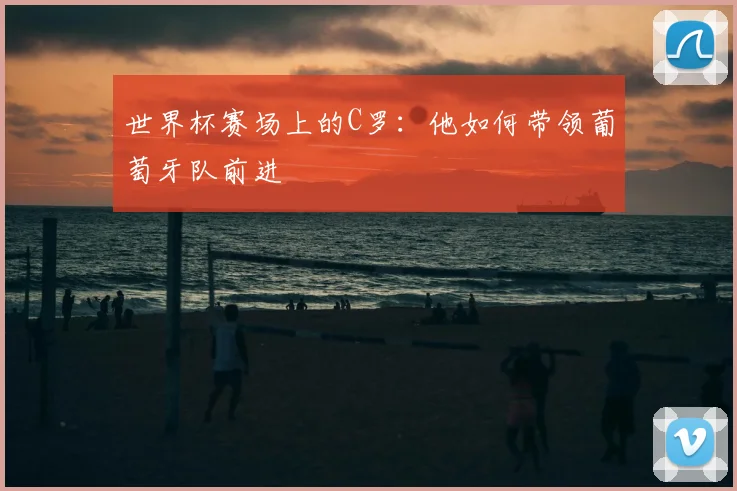 世界杯赛场上的C罗:他如何带领葡萄牙队前进