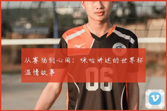 从赛场到心间：咪咕讲述的世界杯温情故事