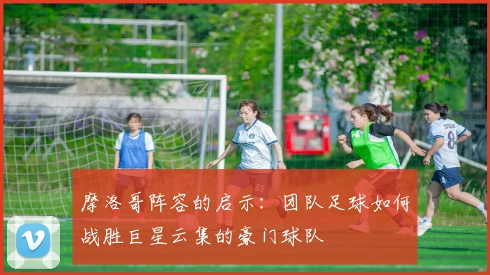 摩洛哥阵容的启示：团队足球如何战胜巨星云集的豪门球队