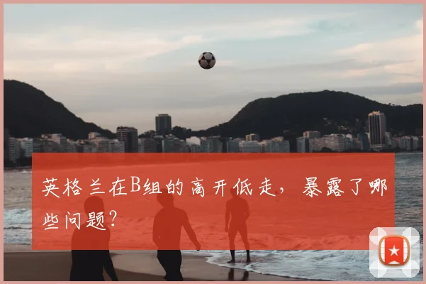 英格兰在B组的高开低走,暴露了哪些问题?