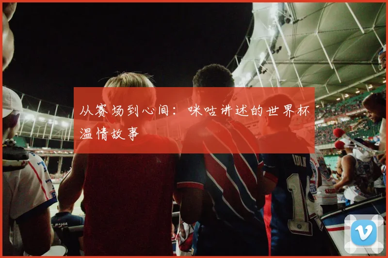 从赛场到心间：咪咕讲述的世界杯温情故事