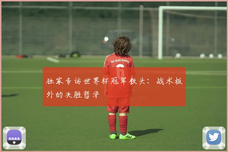 独家专访世界杯冠军教头:战术板外的决胜哲学