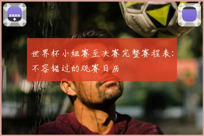 世界杯小组赛至决赛完整赛程表:不容错过的观赛日历