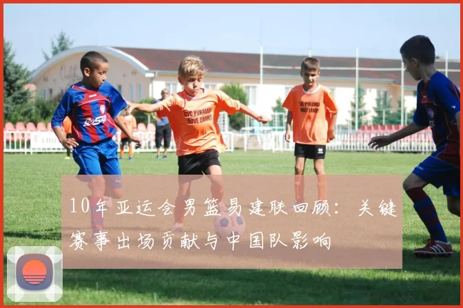 10年亚运会男篮易建联回顾：关键赛事出场贡献与中国队影响