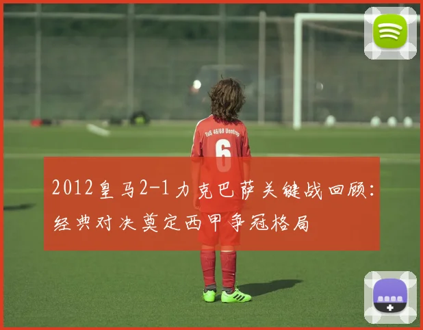 2012皇马2-1力克巴萨关键战回顾：经典对决奠定西甲争冠格局