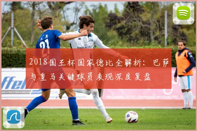 2018国王杯国家德比全解析：巴萨与皇马关键球员表现深度复盘