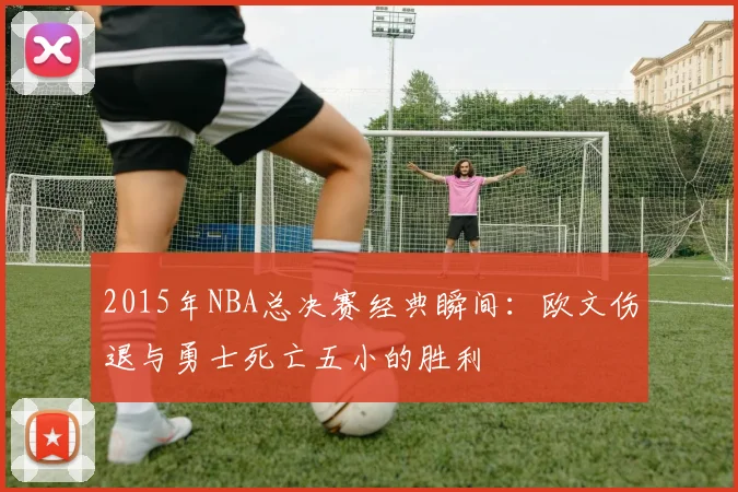2015年NBA总决赛经典瞬间：欧文伤退与勇士死亡五小的胜利