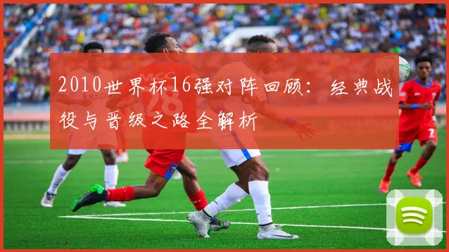 2010世界杯16强对阵回顾：经典战役与晋级之路全解析