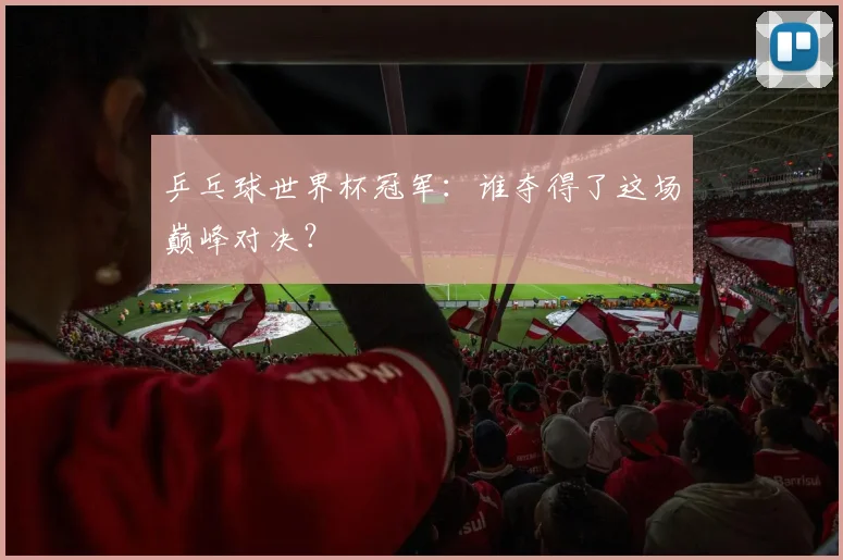 乒乓球世界杯冠军：谁夺得了这场巅峰对决？