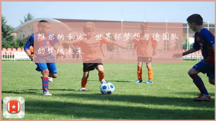 维尔纳专访：世界杯梦想与德国队的锋线未来